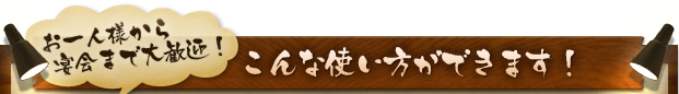 お一人様から 宴会まで大歓迎！こんな使い方ができます！